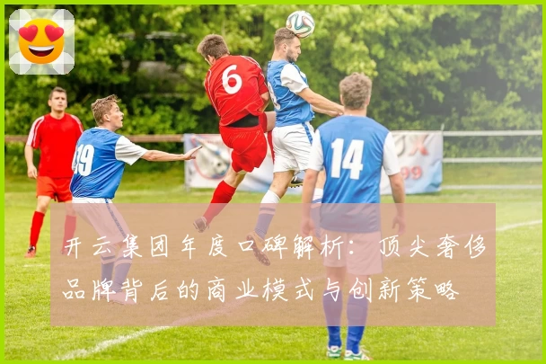 开云集团年度口碑解析：顶尖奢侈品牌背后的商业模式与创新策略
