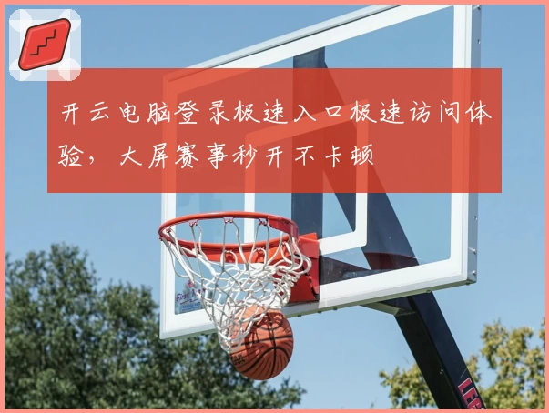 开云电脑登录极速入口极速访问体验，大屏赛事秒开不卡顿