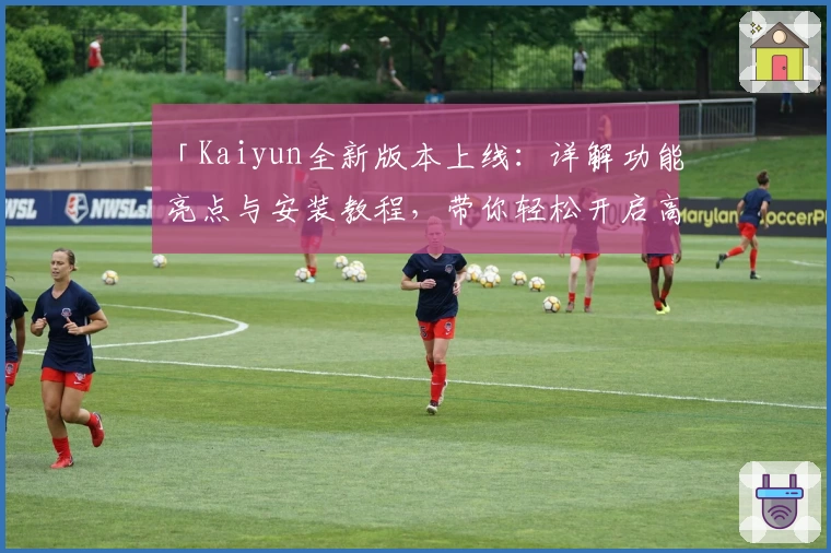 「Kaiyun全新版本上线：详解功能亮点与安装教程，带你轻松开启高效使用体验」