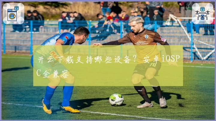 开云下载支持哪些设备？安卓iOSPC全兼容