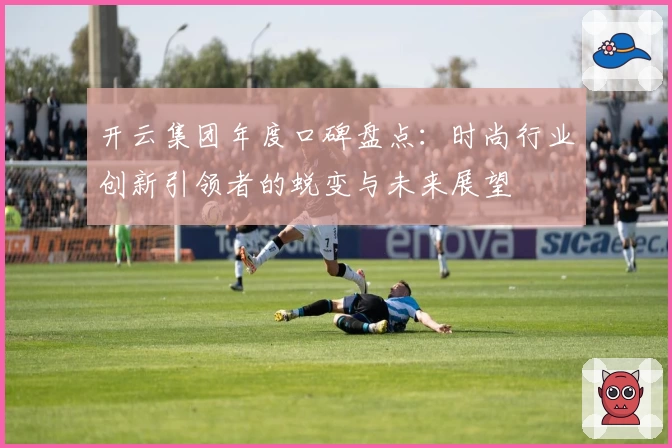 开云集团年度口碑盘点：时尚行业创新引领者的蜕变与未来展望