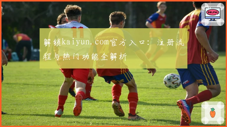 解锁kaiyun.com官方入口：注册流程与热门功能全解析