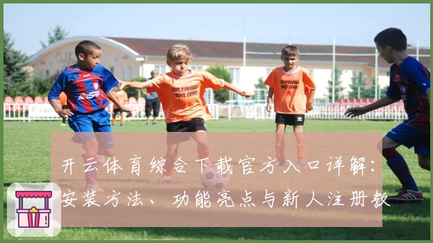 开云体育综合下载官方入口详解：安装方法、功能亮点与新人注册教程全面解析