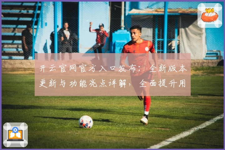 开云官网官方入口发布：全新版本更新与功能亮点详解，全面提升用户体验