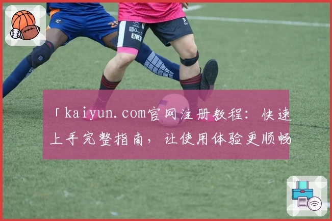 「kaiyun.com官网注册教程：快速上手完整指南，让使用体验更顺畅」